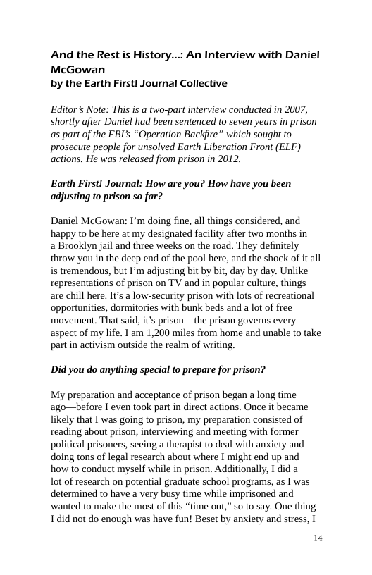 And the Rest is McGowan by the Earth First! Journal Collective  tory...: An Interview with Daniel  Editors Note: This is a two-part interview conducted in 2007, shortly after Daniel had been sentenced to seven years in prison as part of the FBI’s “Operation Backfire” which sought to prosecute people for unsolved Earth Liberation Front (ELF) actions. He was released from prison in 2012.  Earth First! Journal: How are you? How have you been adjusting to prison so far?  Daniel McGowan: I’m doing fine, all things considered, and happy to be here at my designated facility after two months in  a Brooklyn jail and three weeks on the road. They definitely throw you in the deep end of the pool here, and the shock of it all is tremendous, but I’m adjusting bit by bit, day by day. Unlike representations of prison on TV and in popular culture, things are chill here. It’s a low-security prison with lots of recreational opportunities, dormitories with bunk beds and a lot of free movement, That said, its prison—the prison governs every aspect of my life. T am 1,200 miles from home and unable to take part in activism outside the realm of writing,  Did you do anything special to prepare for prison?  My preparation and acceptance of prison began a long time ago—before I even took part in direct actions. Once it became likely that I was going to prison, my preparation consisted of reading about prison, interviewing and meeting with former political prisoners, seeing a therapist to deal with anxiety and doing tons of legal research about where I might end up and how to conduct myself while in prison. Additionally, I did a  lot of research on potential graduate school programs, as 1 was determined to have a very busy time while imprisoned and ‘wanted to make the most of this “time out,” so to say. One thing Tdid not do enough was have fun! Beset by anxiety and stress, |  4 